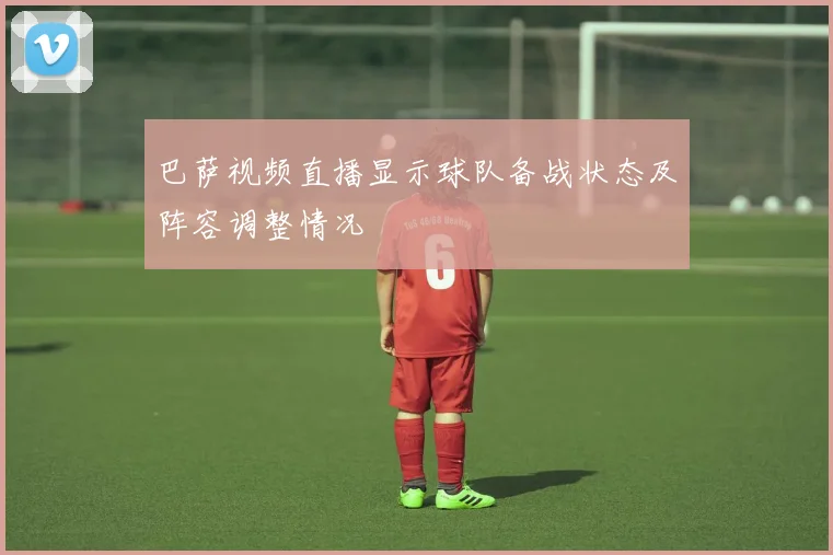 巴萨视频直播显示球队备战状态及阵容调整情况
