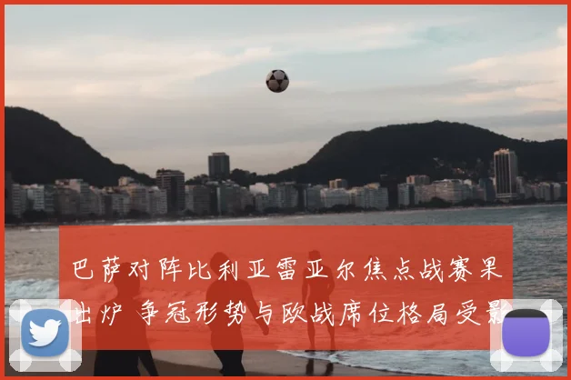 巴萨对阵比利亚雷亚尔焦点战赛果出炉 争冠形势与欧战席位格局受影响