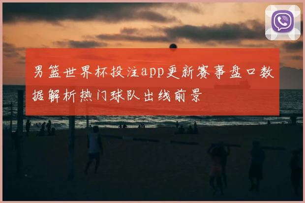 男篮世界杯投注app更新赛事盘口数据解析热门球队出线前景