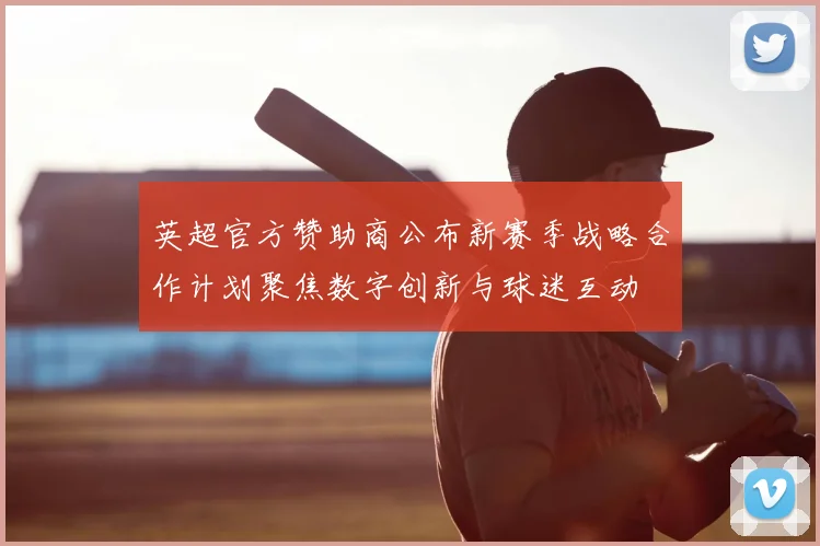 英超官方赞助商公布新赛季战略合作计划聚焦数字创新与球迷互动