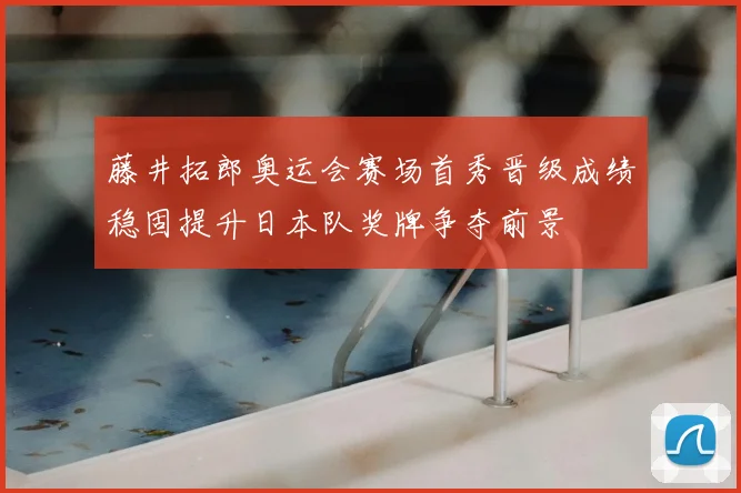 藤井拓郎奥运会赛场首秀晋级成绩稳固提升日本队奖牌争夺前景