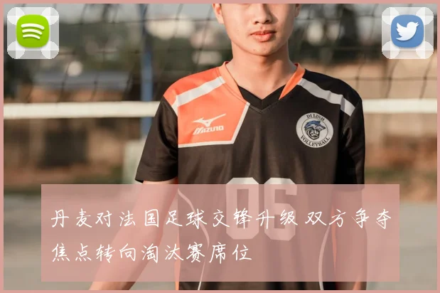 丹麦对法国足球交锋升级 双方争夺焦点转向淘汰赛席位