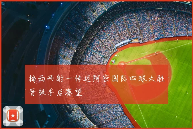梅西两射一传迈阿密国际四球大胜晋级季后赛望