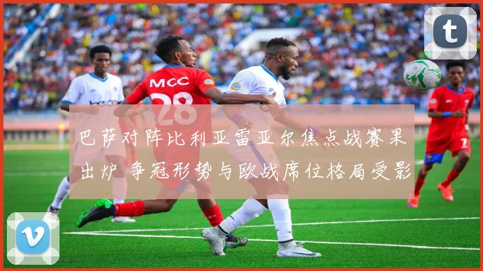 巴萨对阵比利亚雷亚尔焦点战赛果出炉 争冠形势与欧战席位格局受影响