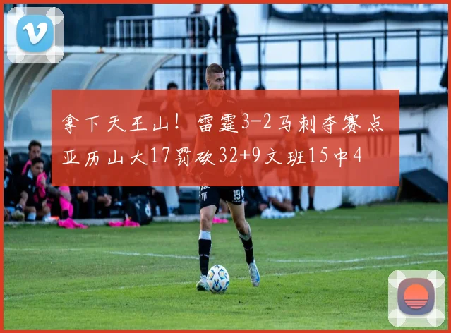 拿下天王山!雷霆3-2马刺夺赛点 亚历山大17罚砍32+9文班15中4