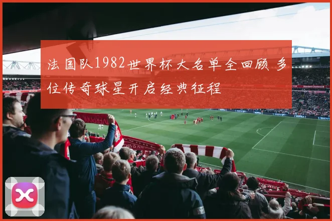 法国队1982世界杯大名单全回顾 多位传奇球星开启经典征程