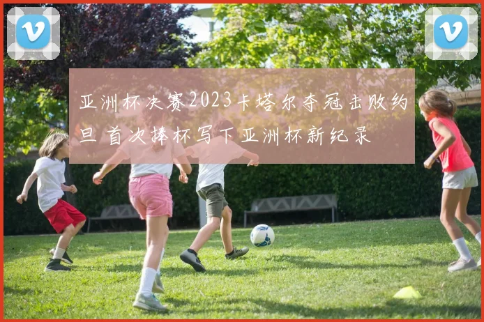 亚洲杯决赛2023卡塔尔夺冠击败约旦 首次捧杯写下亚洲杯新纪录