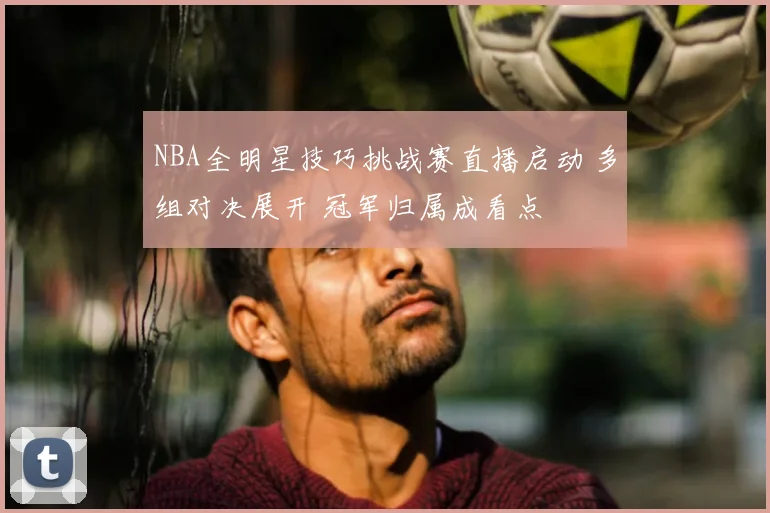 NBA全明星技巧挑战赛直播启动 多组对决展开 冠军归属成看点