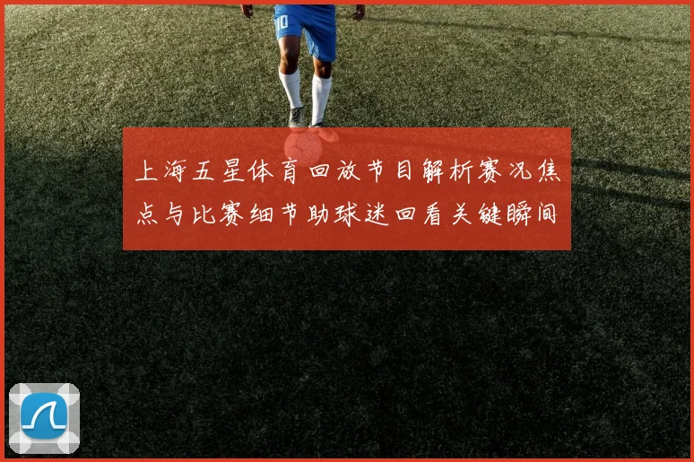 上海五星体育回放节目解析赛况焦点与比赛细节助球迷回看关键瞬间