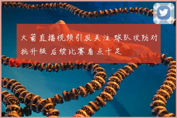火箭直播视频引发关注 球队攻防对抗升级 后续比赛看点十足