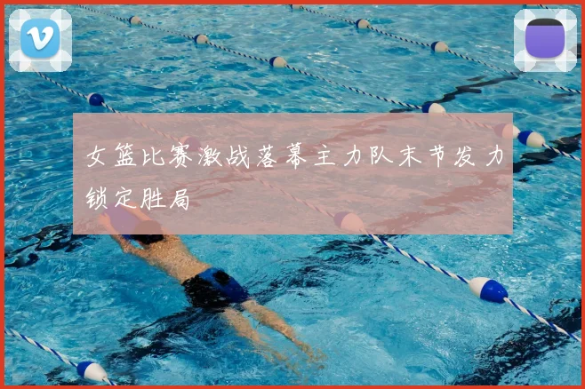 女篮比赛激战落幕主力队末节发力锁定胜局