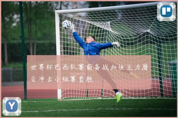 世界杯巴西队赛前备战加快主力磨合冲击小组赛首胜
