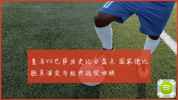 皇马vs巴萨历史比分盘点 国家德比胜负演变与经典战役回顾