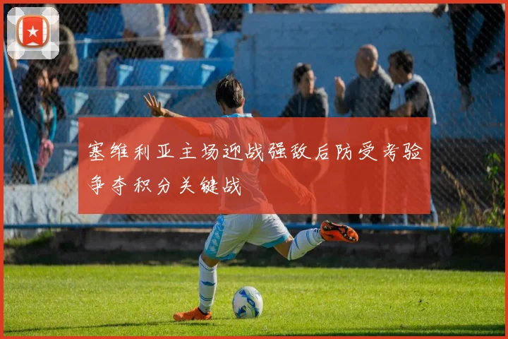 塞维利亚主场迎战强敌后防受考验争夺积分关键战