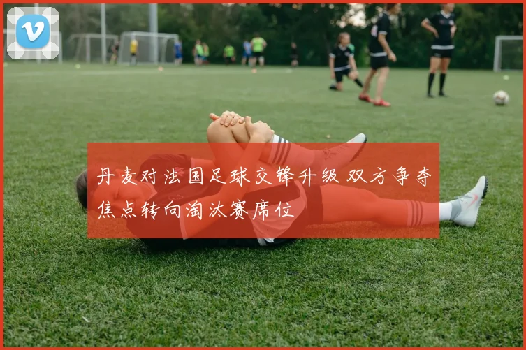 丹麦对法国足球交锋升级 双方争夺焦点转向淘汰赛席位