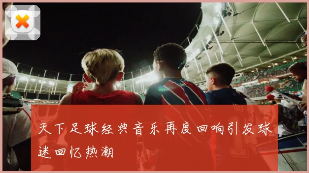 天下足球经典音乐再度回响引发球迷回忆热潮