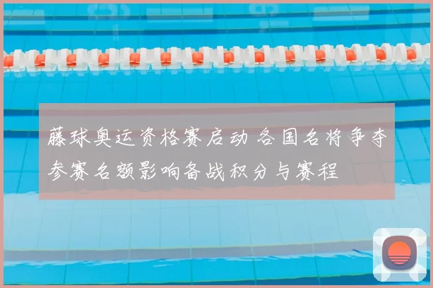 藤球奥运资格赛启动 各国名将争夺参赛名额影响备战积分与赛程