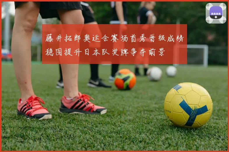 藤井拓郎奥运会赛场首秀晋级成绩稳固提升日本队奖牌争夺前景
