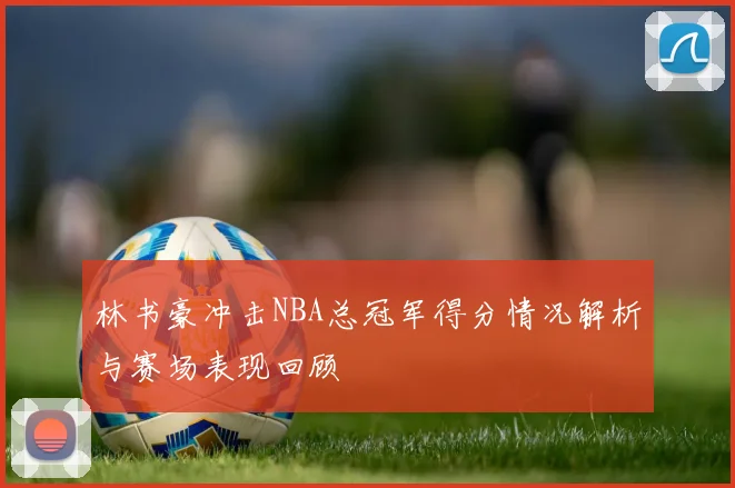 林书豪冲击NBA总冠军得分情况解析与赛场表现回顾