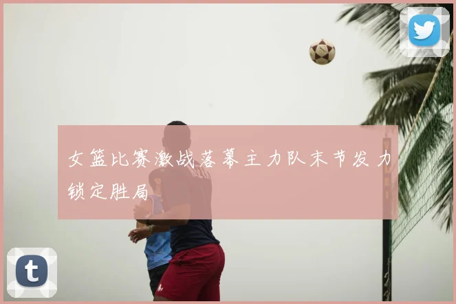 女篮比赛激战落幕主力队末节发力锁定胜局