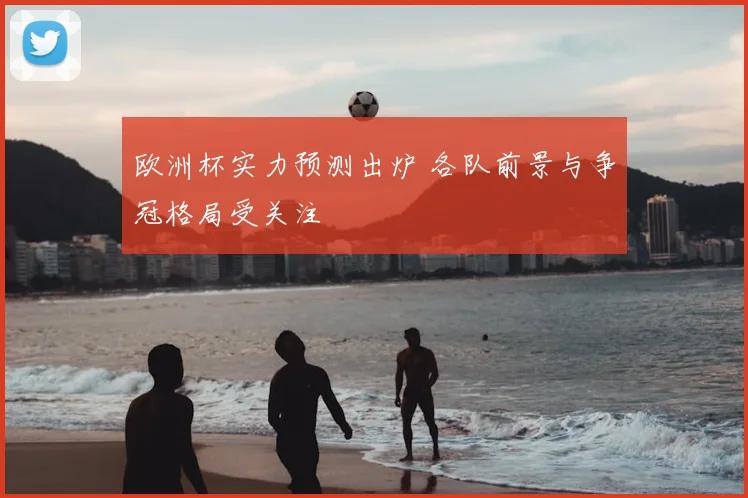 欧洲杯实力预测出炉 各队前景与争冠格局受关注
