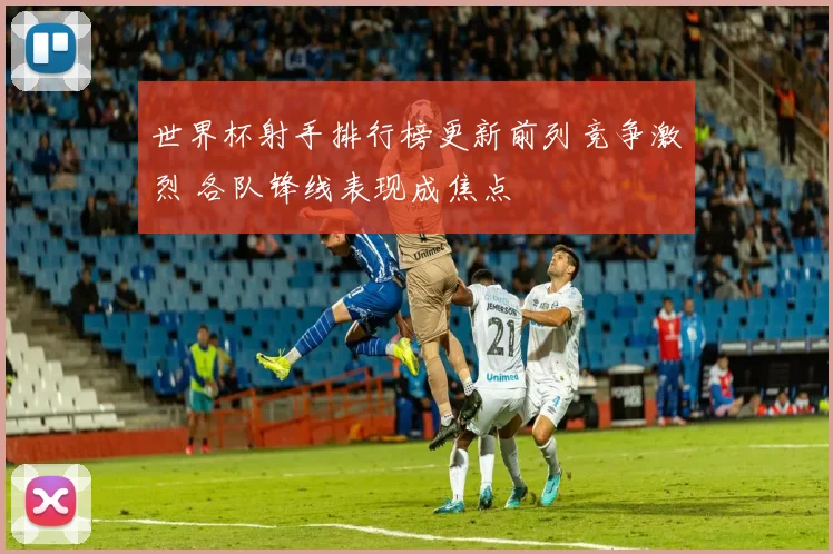 世界杯射手排行榜更新前列竞争激烈 各队锋线表现成焦点