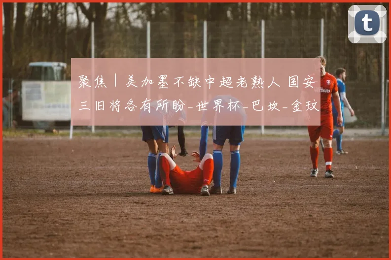 聚焦|美加墨不缺中超老熟人 国安三旧将各有所盼_世界杯_巴坎_金玟哉