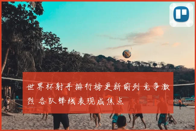 世界杯射手排行榜更新前列竞争激烈 各队锋线表现成焦点