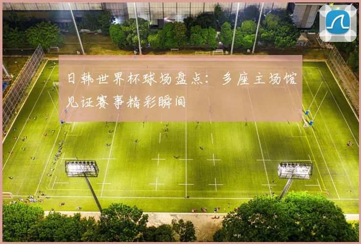日韩世界杯球场盘点:多座主场馆见证赛事精彩瞬间