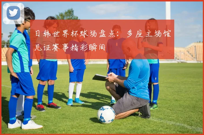 日韩世界杯球场盘点：多座主场馆见证赛事精彩瞬间